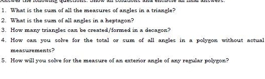 Answer the lonowing quections. Show all solutions and encircle an lnal answere 
1. What is the sum of all the measures of angles in a triangle? 
2. What is the sum of all angles in a heptagon? 
3. How many triangles can be created/formed in a decagon? 
4. How can you solve for the total or sum of all angles in a polygon without actual 
measurements? 
5. How will you solve for the measure of an exterior angle of any regular polygon?