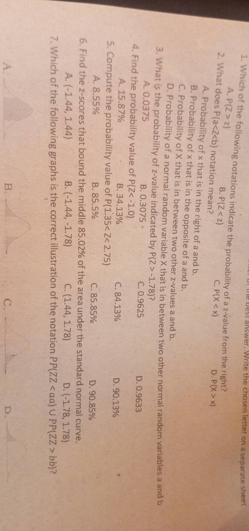 the best answer. Write the chosen letter on a separate sheet
1. Which of the following notations indicate the probability of a z-value from the right?
A. P(Z>z)
B. P(Z
C. P(X
2. What does P(a notation mean?
D. P(X>x)
A. Probability of x that is in the right of a and b.
B. Probability of x that is in the opposite of a and b.
C. Probability of X that is in between two other z-values a and b.
D. Probability of a normal random variable X that is in between two other normal random variables a and b
3. What is the probability of z-value indicated by P(Z>-1.78) ?
A. 0.0375 B. 0.3075 , D. 0.9633
C. 0.9625
4. Find the probability value of P(Z
A. 15.87% B. 34.13% C. 84.13%
D. 90.13%
5. Compute the probability value of P(1.35
A. 8.55% B. 85.5% C. 85.85% D. 90.85%
6. Find the z-scores that bound the middle 85.02% of the area under the standard normal curve.
A. (-1.44,1.44) B. (-1.44,-1.78) C. (1.44,1.78) D. (-1.78,1.78)
7. Which of the following graphs is the correct illustration of the notation PP(ZZ bb) ?
A._
C.
D._