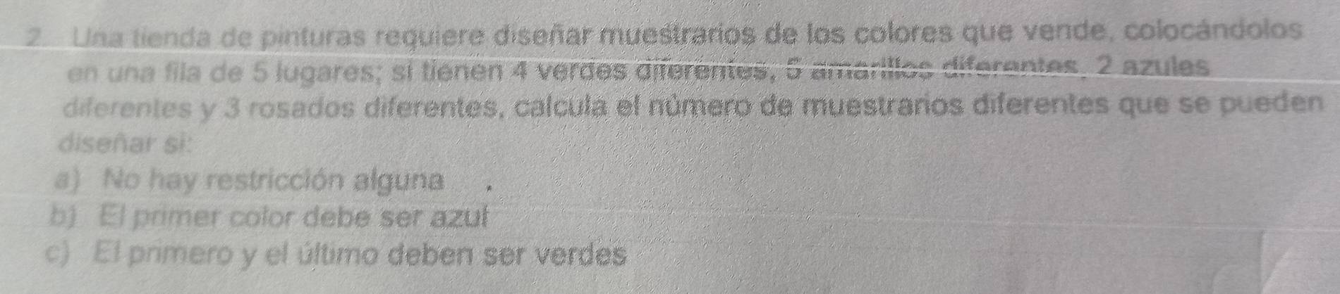 Una tienda de pinturas requiere diseñar muestrarios de los colores que vende, colocándolos 
erilles diférantes 2 azules 
en un a fila de 5 lugares; si tienen 4 verdes diferentes , 5 amaril lo dif 
diferentes y 3 rosados diferentes, calcula el número de muestrarios diferentes que se pueden 
diseñar si: 
a) No hay restricción alguna 
b) El primer color debe ser azuł 
c) El primero y el último deben ser verdes