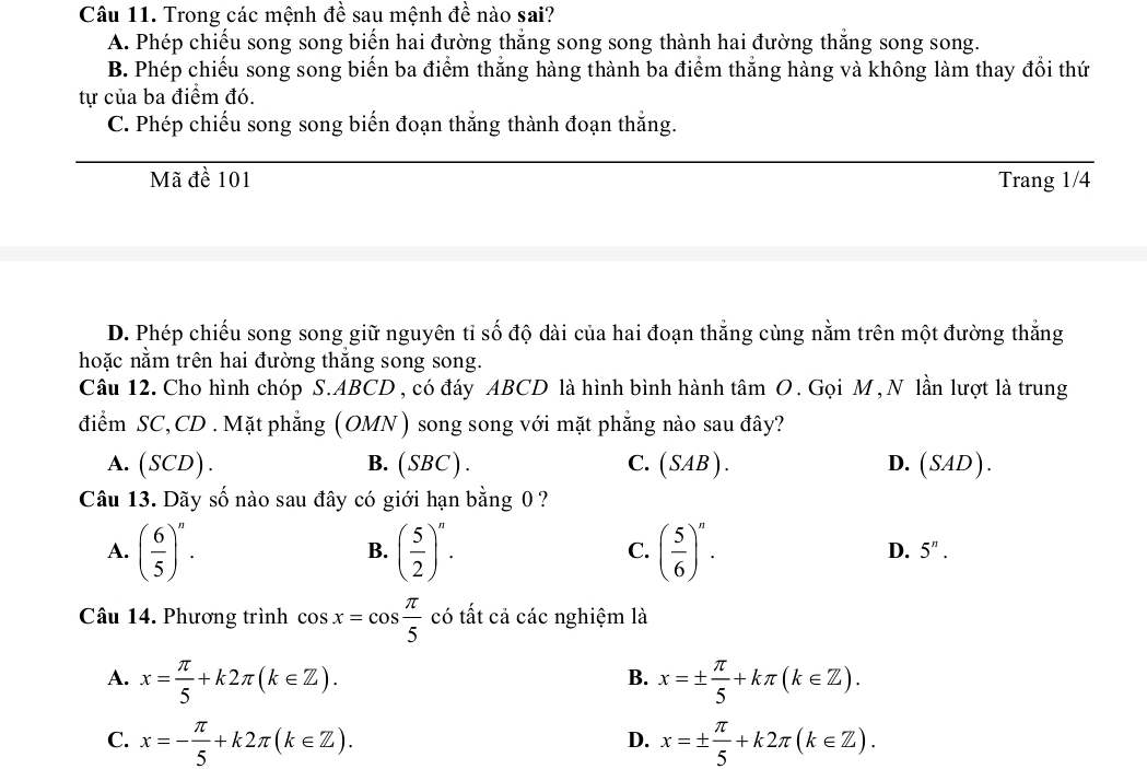 Trong các mệnh đề sau mệnh đề nào sai?
A. Phép chiếu song song biến hai đường thẳng song song thành hai đường thắng song song.
B. Phép chiếu song song biến ba điểm thắng hàng thành ba điểm thắng hàng và không làm thay đổi thứ
tự của ba điểm đó.
C. Phép chiếu song song biến đoạn thắng thành đoạn thắng.
Mã đề 101 Trang 1/4
D. Phép chiếu song song giữ nguyên tỉ số độ dài của hai đoạn thắng cùng nằm trên một đường thắng
hoặc nằm trên hai đường thắng song song.
Câu 12. Cho hình chóp S. ABCD, có đáy ABCD là hình bình hành tâm O. Gọi M , N lần lượt là trung
điểm SC, CD . Mặt phẳng (OMN) song song với mặt phẳng nào sau đây?
A. (SCD). B. (SBC) . C. ( SAB). D. (SAD). 
Câu 13. Dãy số nào sau đây có giới hạn bằng 0 ?
A. ( 6/5 )^n. ( 5/2 )^n. ( 5/6 )^n. 
B.
C.
D. 5^n. 
Câu 14. Phương trình cos x=cos  π /5  có tất cả các nghiệm là
A. x= π /5 +k2π (k∈ Z). x=±  π /5 +kπ (k∈ Z). 
B.
C. x=- π /5 +k2π (k∈ Z). x=±  π /5 +k2π (k∈ Z). 
D.