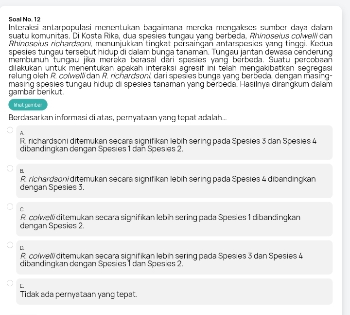 Soal No. 12
Interaksi antarpopulasi menentukan bagaimana mereka mengakses sumber daya dalam
suatu komunitäs. Di Kosta Rika, dua spesies tungau yang berbēda, Rhinoseius colwelli dan
Rhinoseius richardsoni, menunjukkan tingkat persaingan antarspesies yang tinggi. Kedua
spesies tungau tersebut hidup di dalam bunga tanaman. Tungau jantan dewasa cenderung
membunuh tungau jika merëka berasal dāri spesies yang berbeda. Suatu percobaan
dilakukan untuk menentukan apakah interaksi agresif ini telah mengakibatkan segregasi
relung oleh R. colwelli dan R. richardsoni, dari spesies bunga yang berbeda, dengan masing-
masing spesies tungau hidup di spesies tanaman yang berbeda. Hasilnya dirangkum dalam
gambar berikut.
lihat gambar
Berdasarkan informasi di atas, pernyataan yang tepat adalah...
A.
R. richardsoni ditemukan secara signifikan lebih sering pada Spesies 3 dan Spesies 4
dibandingkan dengan Spesies 1 dan Spesies 2.
B.
R. richardsoni ditemukan secara signifikan lebih sering pada Spesies 4 dibandingkan
dengan Spesies 3.
C.
R. colwelli ditemukan secara signifikan lebih sering pada Spesies 1 dibandingkan
dengan Spesies 2.
D.
R. colwelli ditemukan secara signifikan lebih sering pada Spesies 3 dan Spesies 4
dibandingkan dengan Spesies 1 dan Spesies 2.
E.
Tidak ada pernyataan yang tepat.