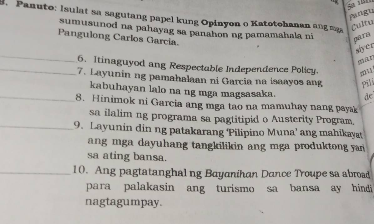 ng Sa ia 
Pangu 
s. Panuto: Isulat sa sagutang papel kung Opinyon o Katotohanan ang mga 
Cultu 
sumusunod na pahayag sa panahon ng pamamahala ni 
Pangulong Carlos Garcia. 
para 
_ 
siyer 
man 
_6. Itinaguyod ang Respectable Independence Policy. 
mul 
7. Layunin ng pamahalaan ni Garcia na isaayos ang 
Pili 
_kabuhayan lalo na ng mga magsasaka. 
de 
8. Hinimok ni Garcia ang mga tao na mamuhay nang payak 
sa ilalim ng programa sa pagtitipid o Austerity Program. 
_9. Layunin din ng patakarang Pilipino Muna’ ang mahikayat 
ang mga dayuhang tangkilikin ang mga produktong yari 
sa ating bansa. 
_10. Ang pagtatanghal ng Bayanihan Dance Troupe sa abroad 
para palakasin ang turismo sa bansa ay hindi 
nagtagumpay.