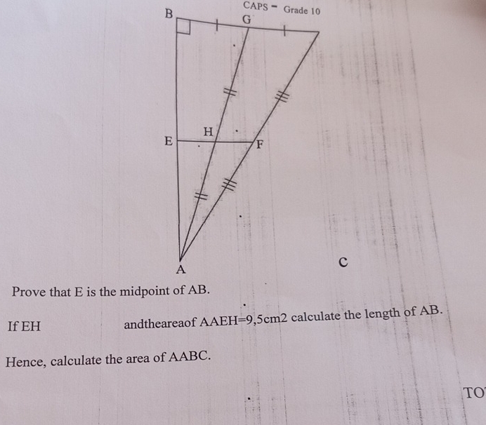 CAPS '' Grade 10 
Prove that E is the midpoint of AB. 
If EH andtheareaof AAEH=9,5cm2 calculate the length of AB. 
Hence, calculate the area of AABC. 
TO