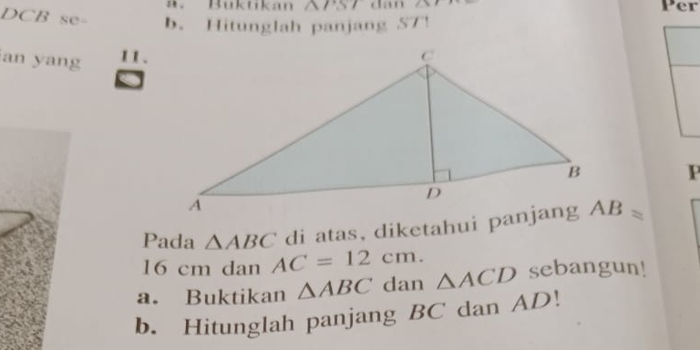 Buktikán △ TST dan 1,1 Per
DCB se- b. Hitunglah panjang ST! 
an yang 11.
P
di atas, diketahui panjang AB=
Pada △ ABC AC=12cm.
16 cm dan 
a. Buktikan △ ABC dan △ ACD sebangun! 
b. Hitunglah panjang BC dan AD!