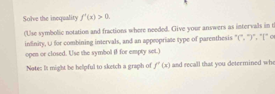 Solve the inequality f'(x)>0. 
(Use symbolic notation and fractions where needed. Give your answers as intervals in t 
infinity, U for combining intervals, and an appropriate type of parenthesis '(", ")'', "[" o 
open or closed. Use the symbol Ø for empty set.) 
Note: It might be helpful to sketch a graph of f'(x) and recall that you determined whe