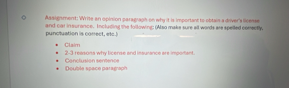 Assignment: Write an opinion paragraph on why it is important to obtain a driver’s license 
and car insurance. Including the following: (Also make sure all words are spelled correctly, 
punctuation is correct, etc.) 
Claim 
2-3 reasons why license and insurance are important. 
Conclusion sentence 
Double space paragraph