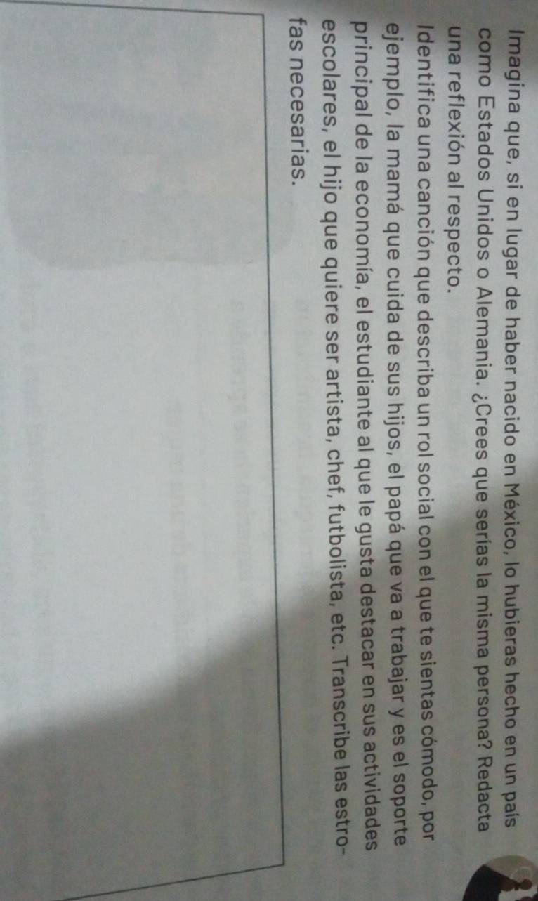 Imagina que, si en lugar de haber nacido en México, lo hubieras hecho en un país 
como Estados Unidos o Alemania. ¿Crees que serías la misma persona? Redacta 
una reflexión al respecto. 
Identifica una canción que describa un rol social con el que te sientas cómodo, por 
ejemplo, la mamá que cuida de sus hijos, el papá que va a trabajar y es el soporte 
principal de la economía, el estudiante al que le gusta destacar en sus actividades 
escolares, el hijo que quiere ser artista, chef, futbolista, etc. Transcribe las estro- 
fas necesarias.