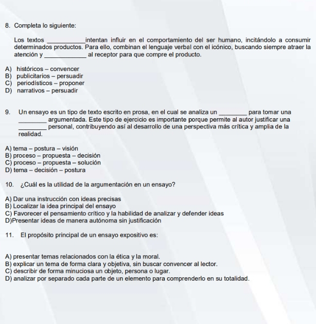 Completa lo siguiente:
Los textos _intentan influir en el comportamiento del ser humano, incitándolo a consumir
determinados productos. Para ello, combinan el lenguaje verbal con el icónico, buscando siempre atraer la
atención y_ al receptor para que compre el producto.
A) históricos - convencer
B) publicitarios - persuadir
C) periodísticos - proponer
D) narrativos - persuadir
9. Un ensayo es un tipo de texto escrito en prosa, en el cual se analiza un _para tomar una
_
argumentada. Este tipo de ejercicio es importante porque permite al autor justificar una
_personal, contribuyendo así al desarrollo de una perspectiva más crítica y amplia de la
realidad.
A) tema - postura - visión
B) proceso - propuesta - decisión
C) proceso - propuesta - solución
D) tema - decisión - postura
10. ¿Cuál es la utilidad de la argumentación en un ensayo?
A) Dar una instrucción con ideas precisas
B) Localizar la idea principal del ensayo
C) Favorecer el pensamiento crítico y la habilidad de analizar y defender ideas
D)Presentar ideas de manera autónoma sin justificación
11. El propósito principal de un ensayo expositivo es:
A) presentar temas relacionados con la ética y la moral.
B) explicar un tema de forma clara y objetiva, sin buscar convencer al lector.
C) describir de forma minuciosa un objeto, persona o lugar.
D) analizar por separado cada parte de un elemento para comprenderlo en su totalidad.