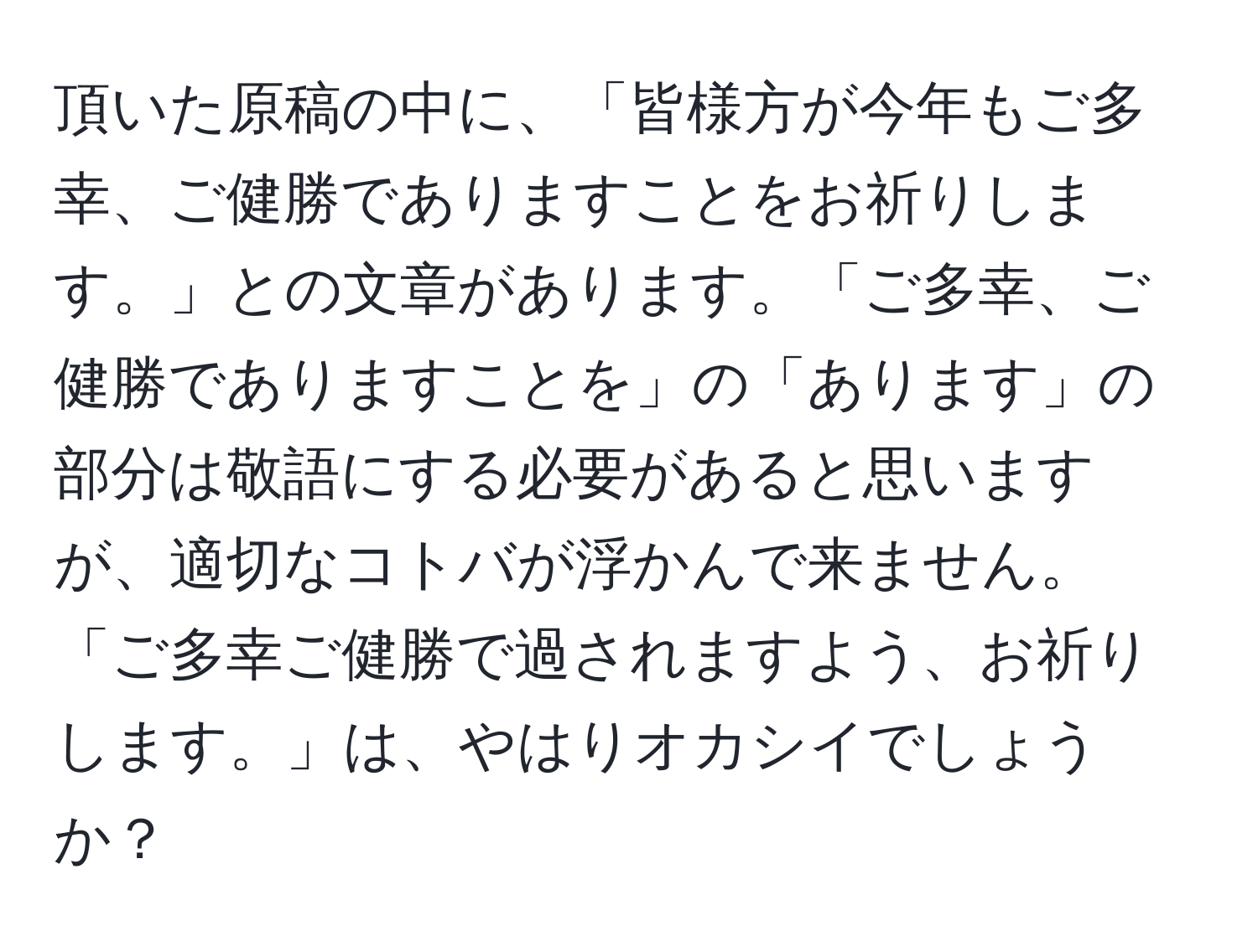 頂いた原稿の中に、「皆様方が今年もご多幸、ご健勝でありますことをお祈りします。」との文章があります。「ご多幸、ご健勝でありますことを」の「あります」の部分は敬語にする必要があると思いますが、適切なコトバが浮かんで来ません。「ご多幸ご健勝で過されますよう、お祈りします。」は、やはりオカシイでしょうか？