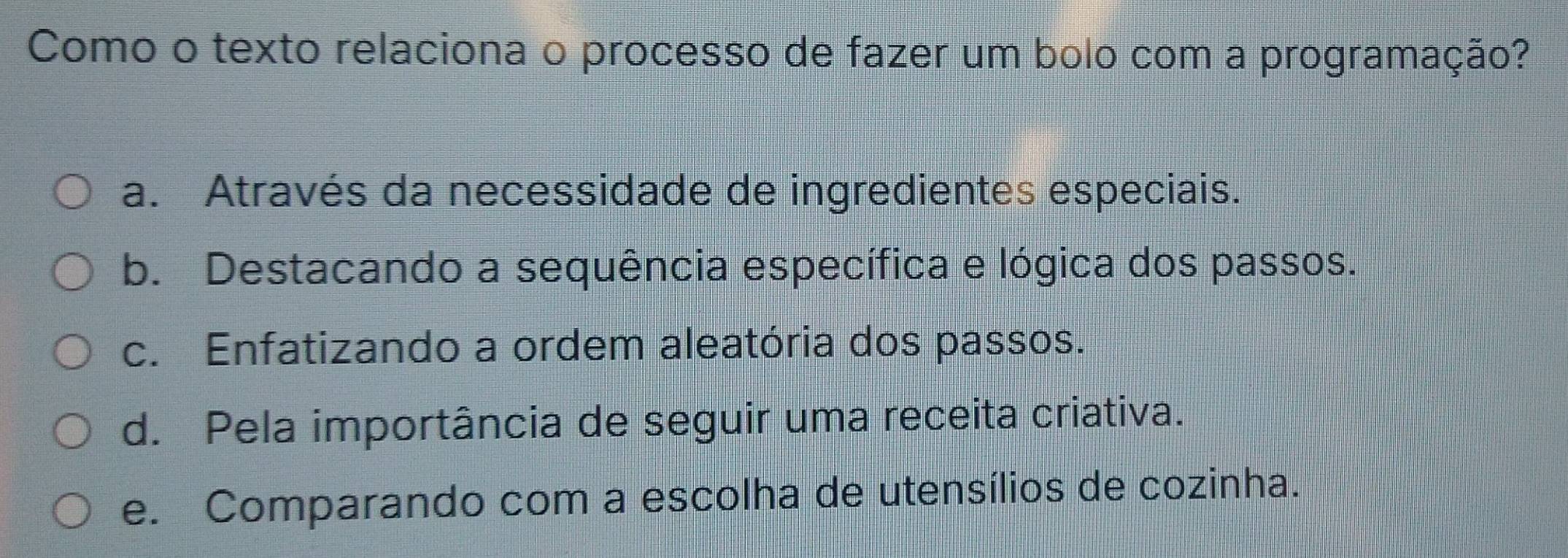 Como o texto relaciona o processo de fazer um bolo com a programação?
a. Através da necessidade de ingredientes especiais.
b. Destacando a sequência específica e lógica dos passos.
c. Enfatizando a ordem aleatória dos passos.
d. Pela importância de seguir uma receita criativa.
e. Comparando com a escolha de utensílios de cozinha.