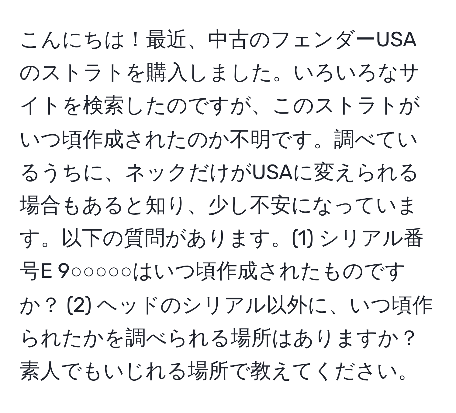 こんにちは！最近、中古のフェンダーUSAのストラトを購入しました。いろいろなサイトを検索したのですが、このストラトがいつ頃作成されたのか不明です。調べているうちに、ネックだけがUSAに変えられる場合もあると知り、少し不安になっています。以下の質問があります。(1) シリアル番号E 9○○○○○はいつ頃作成されたものですか？ (2) ヘッドのシリアル以外に、いつ頃作られたかを調べられる場所はありますか？素人でもいじれる場所で教えてください。