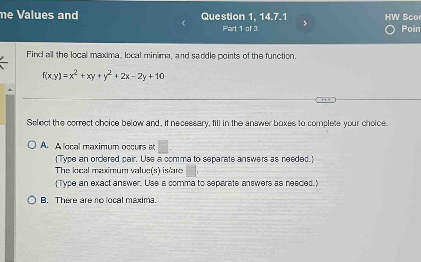 me Values and Question 1, 14.7.1 HW Sco
Part 1 of 3 Poin
Find all the local maxima, local minima, and saddle points of the function.
f(x,y)=x^2+xy+y^2+2x-2y+10
Select the correct choice below and, if necessary, fill in the answer boxes to complete your choice.
A. A local maximum occurs at □. 
(Type an ordered pair. Use a comma to separate answers as needed.)
The local maximum value(s) is/are □. 
(Type an exact answer. Use a comma to separate answers as needed.)
B. There are no local maxima.