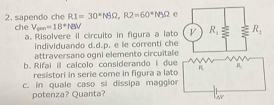 sapendo che R1=30^*N9Omega ,R2=60^*N9Omega e
che V_gen=18^*N
a. Risolvere il circuito in figura a lato
individuando d.d.p. e le correnti che
attraversano ogni elemento circuitale
b. Rifai il calcolo considerando i due
resistori in serie come in figura a lato
c. in quale caso si dissipa maggior
potenza? Quanta?