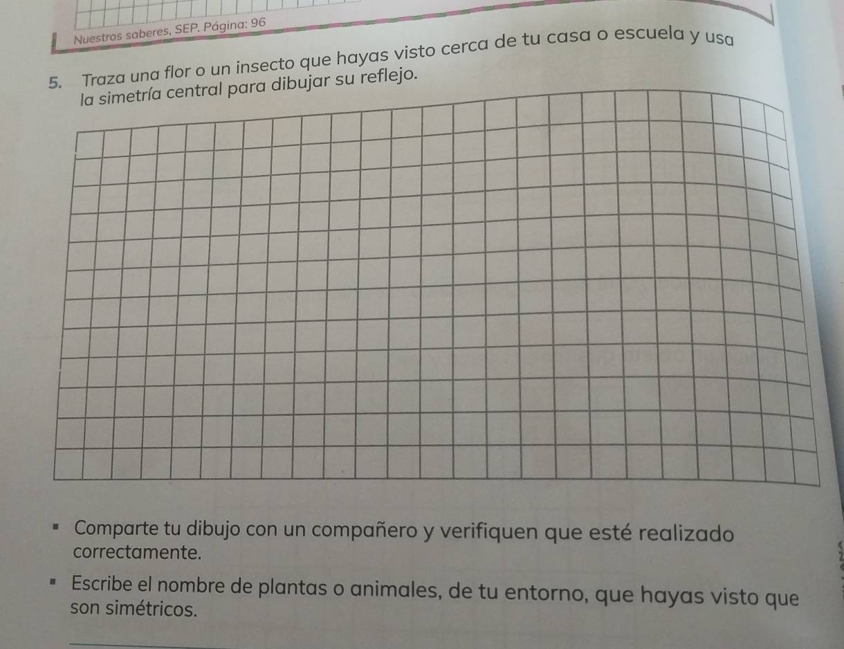 Nuestros saberes, SEP. Página: 96 
5. Traza una flor o un insecto que hayas visto cerca de tu casa o escuela y usa 
la simetría central para dibujar su reflejo. 
Comparte tu dibujo con un compañero y verifiquen que esté realizado 
correctamente. 
Escribe el nombre de plantas o animales, de tu entorno, que hayas visto que 
son simétricos.