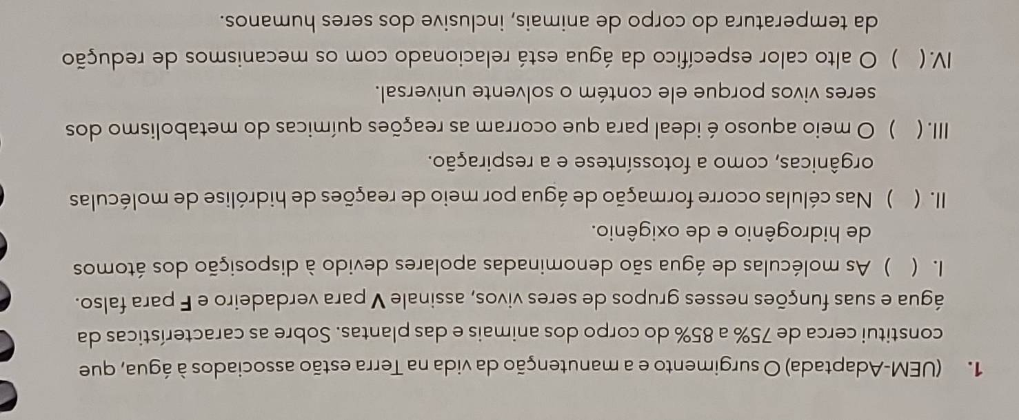 (UEM-Adaptada) O surgimento e a manutenção da vida na Terra estão associados à água, que 
constitui cerca de 75% a 85% do corpo dos animais e das plantas. Sobre as características da 
água e suas funções nesses grupos de seres vivos, assinale V para verdadeiro e F para falso. 
1. ( ) As moléculas de água são denominadas apolares devido à disposição dos átomos 
de hidrogênio e de oxigênio. 
II. ( ) Nas células ocorre formação de água por meio de reações de hidrólise de moléculas 
orgânicas, como a fotossíntese e a respiração. 
Ⅲ. ( ) O meio aquoso é ideal para que ocorram as reações químicas do metabolismo dos 
seres vivos porque ele contém o solvente universal. 
IV. ( ) O alto calor específico da água está relacionado com os mecanismos de redução 
da temperatura do corpo de animais, inclusive dos seres humanos.