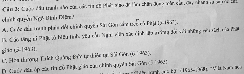 Cuộc đấu tranh nào của các tín đồ Phật giáo đã làm chấn động toàn cầu, đây nhanh sự sụp đo cua
chính quyền Ngô Đình Diệm?
A. Cuộc đấu tranh phản đối chính quyền Sài Gòn cấm treo cờ Phật (5-1963).
B. Các tăng ni Phật tử biểu tình, yêu cầu Nghị viện xác định lập trường đối với những yêu sách của Phật
giáo (5-1963).
C. Hòa thượng Thích Quảng Đức tự thiêu tại Sài Gòn (6-1963).
D. Cuộc đàn áp các tín đồ Phật giáo của chính quyền Sài Gòn (5-1963).
Chiến tranh cục bộ” (1965-1968), “Việt Nam hóa