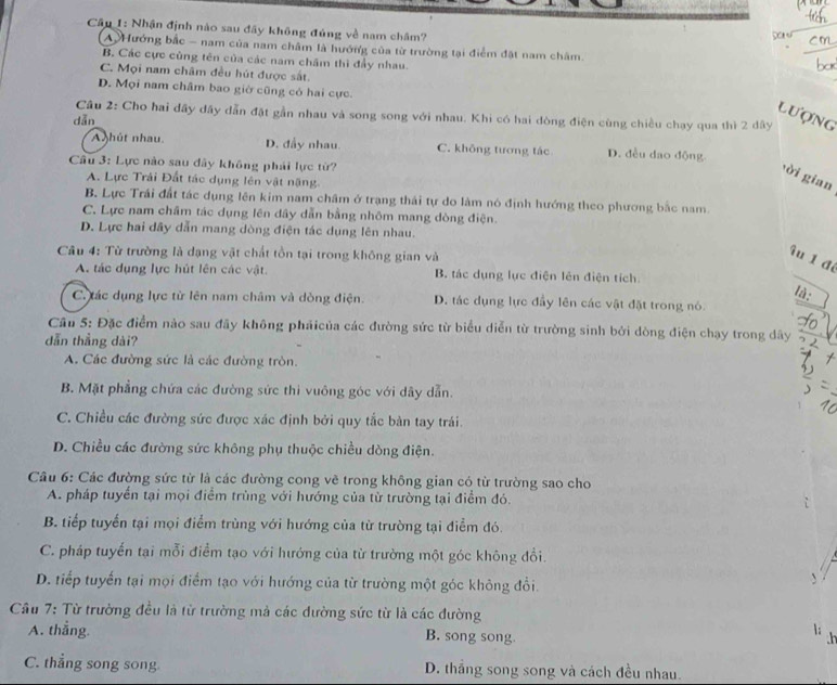 Cầu 1: Nhận định nào sau đãy không đúng về nam châm? Saru
A Hướng bắc - nam của nam châm là hướng của từ trường tại điểm đặt nam châm.
B. Các cực cùng tên của các nam châm thì đẩy nhau.
C. Mọi nam châm đều hút được sắt.
D. Mọi nam châm bao giờ cũng có hai cực.
lượng
Câu 2: Cho hai đãy đây dẫn đặt gần nhau và song song với nhau. Khi có hai dòng điện cùng chiều chạy qua thì 2 dây
dān
A hút nhau D. đầy nhau. C. không tương tác D. đều dao động
Câu 3: Lực nào sau đây không phải lực từ?
ời gian
A. Lực Trải Đất tác dụng lên vật nặng
B. Lực Trái đất tác dụng lên kim nam châm ở trạng thái tự do làm nó định hướng theo phương bắc nam
C. Lực nam châm tác dụng lên đây dẫn bằng nhôm mang dòng điện.
D. Lực hai dây dẫn mang dòng điện tác dụng lên nhau.
Câu 4: Từ trường là dạng vật chất tồn tại trong không gian và
îu l đí
A. tác dụng lực hút lên các vật. B. tác dụng lực điện lên điện tích.
là:
C. tác dụng lực từ lên nam châm và dòng điện. D. tác dụng lực đầy lên các vật đặt trong nó.
Câu 5: Đặc điểm nảo sau đãy không phảicủa các đường sức từ biểu diễn từ trường sinh bởi dòng điện chạy trong dây
dẫn thắng dài?
A. Các đường sức là các đường tròn.
B. Mặt phẳng chứa các đường sức thi vuông góc với dây dẫn.
C. Chiều các đường sức được xác định bởi quy tắc bàn tay trái.
D. Chiều các đường sức không phụ thuộc chiều dòng điện.
Câu 6: Các đường sức từ là các đường cong vẽ trong không gian có từ trường sao cho
A. pháp tuyển tại mọi điểm trùng với hướng của từ trường tại điểm đó.
B. tiếp tuyển tại mọi điểm trùng với hướng của từ trường tại điểm đó.
C. pháp tuyến tại mỗi điểm tạo với hướng của từ trường một góc không đổi.
D. tiếp tuyến tại mọi điểm tạo với hướng của từ trường một góc không đổi.
、
Cầu 7: Từ trường đều là từ trường mả các đường sức từ là các đường
A. thắng.  
B. song song
C. thẳng song song D. thẳng song song và cách đều nhau.