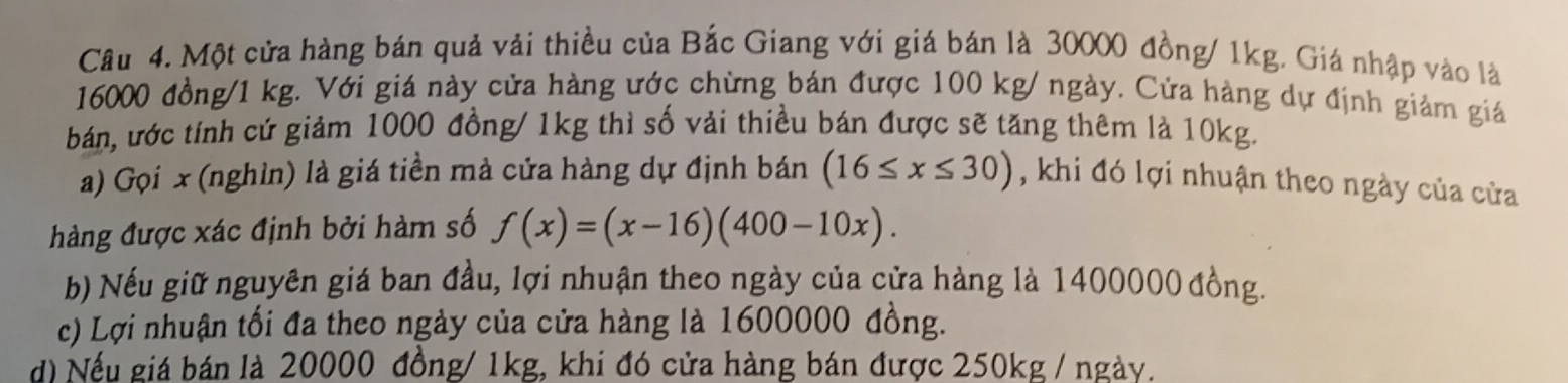 Một cửa hàng bán quả vải thiều của Bắc Giang với giá bán là 30000 đồng/ 1kg. Giá nhập vào là
16000 đồng/ 1 kg. Với giá này cửa hàng ước chừng bán được 100 kg/ ngày. Cửa hàng dự định giảm giá
bán, ước tính cứ giảm 1000 đồng/ 1kg thì số vải thiều bán được sẽ tăng thêm là 10kg.
a) Gọi x (nghỉn) là giá tiền mà cửa hàng dự định bán (16≤ x≤ 30) , khi đó lợi nhuận theo ngày của cửa
hàng được xác định bởi hàm số f(x)=(x-16)(400-10x). 
b) Nếu giữ nguyên giá ban đầu, lợi nhuận theo ngày của cửa hàng là 1400000 đồng.
c) Lợi nhuận tối đa theo ngày của cửa hàng là 1600000 đồng.
d) Nếu giá bán là 20000 đồng/ 1kg, khi đó cửa hàng bán được 250kg / ngày.