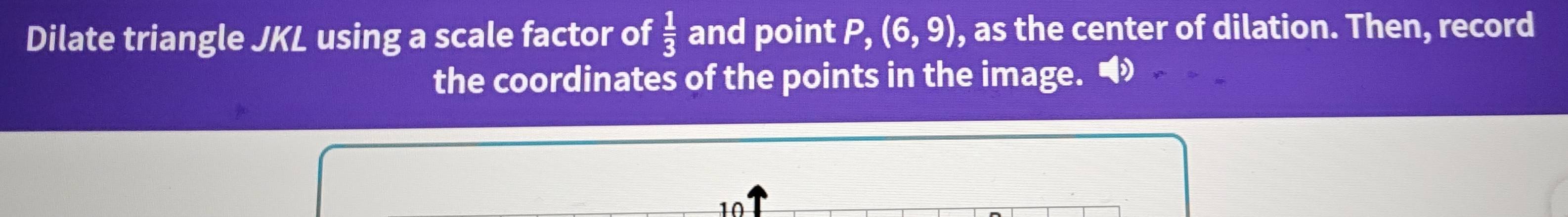 Dilate triangle JKL using a scale factor of  1/3  and point P, (6,9) , as the center of dilation. Then, record 
the coordinates of the points in the image.
10