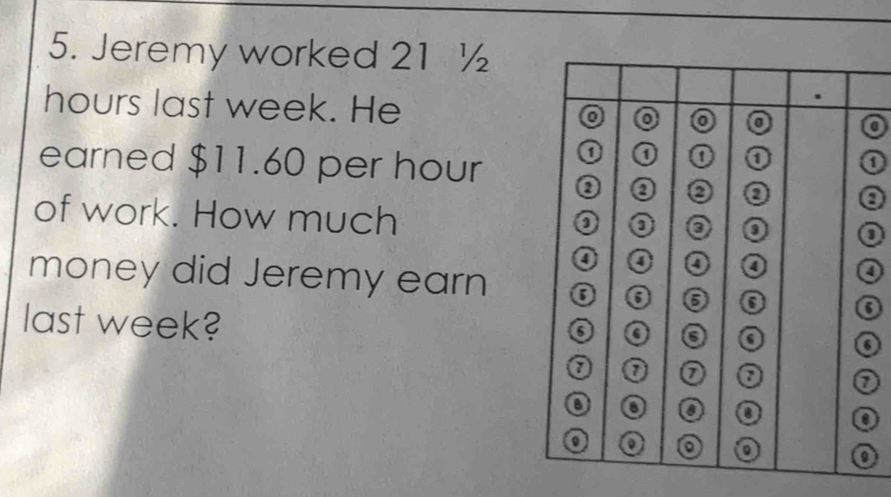 Jeremy worked 21 ½
hours last week. He a 
earned $11.60 per hour
0 
of work. How much 
a 
money did Jeremy earn 
last week?