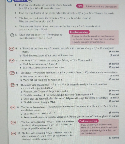 Find the coordinates of the points where the circle Hint Substitute r=0 into the equation.
(x-1)^2+(y-3)^2=45 meets the x-axis.
2 Find the coordinates of the points where the circle (x-2)^2+(y+3)^2=29 meets the y-axis.
3 The line y=x+4 meets the circle (x-3)^2+(y-5)^2=34 at A and B
Find the coordinates of A and 8.
4 Find the coordinates of the points where the line x+y+5=0 meets the circle
x^2+6x+y^2+10y-31=0.
P 5 Show that the line x-y-10=0 does not Problem-solving Attempt to solve the equations simultaneously
meet the circle x^2-4x+y^2=21. Lise the discriminant to show that the resulting
quadratic equation has no solutions.
P) 6 a Show that the line x+y=11 meets the circle with equation x^2+(y-3)^2=32 at only one
point (4 marks)
b Find the coordinates of the point of intersection. (1 mark)
E/P] 7 The line y=2x-2 meets the circle (x-2)^2+(y-2)^2=20 at A and B.
a Find the coordinates of A and B. (5 marks)
b Show that t.B is a diameter of the circle. (2 marks)
E  P 8 The line x+y=a meets the circle (x-p)^2+(y-6)^2=20 at (3,10) , where a and p are constants.
a Work out the value of a (1 mark)
h Work out the two possible values of p. (5 marks)
E/P) 9 The circle with equation (x-4)^2+(y+7)^2=50 meets the straight line with equation
x-y-5=0 at points 4 and 8.
a Find the coordinates of the points 4 and 8. (5 marks)
b Find the equation of the perpendicular bisector of line segment AB. (3 marks)
e Show that the perpendicular bisector of 4.8 passes through the centre of the circle. (1 mark) (2 marks)
d Find the area of triangle OA8.
E 10 The line with equution two distinct points. intersects the circle with equation x^2-10x+y^2-12y+57=0ut
y=kx
Show that 21k^2-60k+32<0. (5 marks)
b Determine the range of possible values for k. Round your answer to 2 decimal places. (3 marks)
y=4x-1
EP) 11 The line with equation the circle with equation x^2+2x+y^2=k does not intersect r. Find the Problem-solving If you are solving a problem where
range of possible valoes of k. there are 0, 1 or 2 solutions (or poines of
EP) 12 The line with equation y=2x+5 meets the circle the discriminant. intersection), you might be able to use
x^2+kx+y^2=4 at exactly one point. (7 marks)
with equation Find two possible values of k.