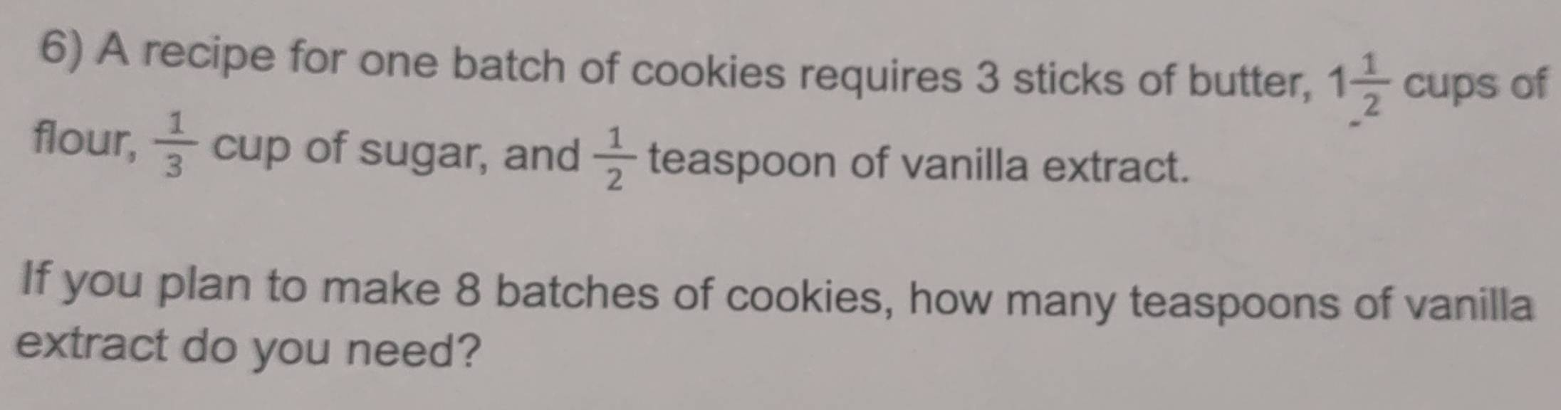 A recipe for one batch of cookies requires 3 sticks of butter, 1 1/2  cups of 
flour,  1/3  11 cup of sugar, and  1/2  teaspoon of vanilla extract. 
If you plan to make 8 batches of cookies, how many teaspoons of vanilla 
extract do you need?