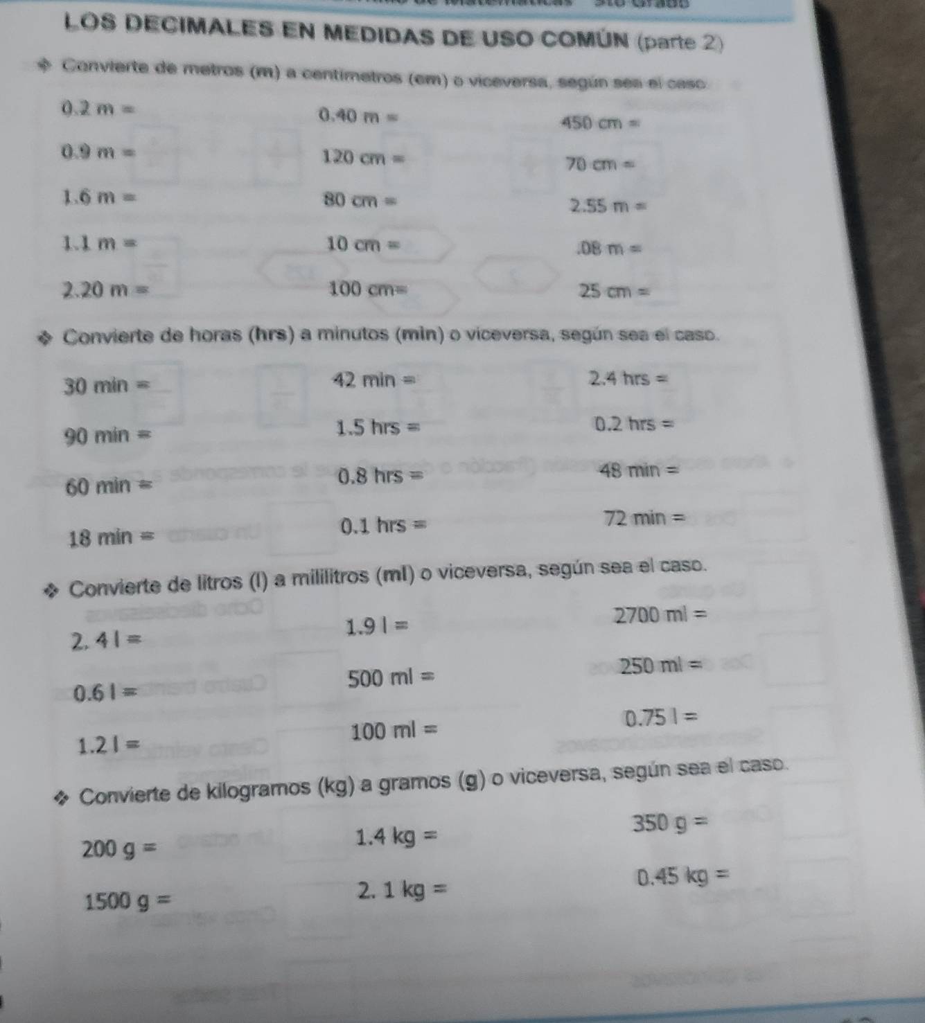 LOS DECIMALES EN MEDIDAS DE USO COMÚN (parte 2) 
Convierte de metros (m) a centimetros (em) o viceversa, según sea el caso
0.2m=
0.40m=
450cm=
0.9m=
120cm=
70cm=
1.6m=
80cm=
2.55m=
1.1m=
10cm= .08m=
2.20m=
100cm=
25cm=
Convierte de horas (hrs) a minutos (mìn) o viceversa, según sea el caso.
30min=
42min=
2.4hrs=
90min=
1.5hrs=
0.2hrs=
60min=
0.8hrs=
48min=
18min=
0.1hrs=
72min=
Convierte de litros (I) a mililitros (mI) o viceversa, según sea el caso.
2.41=
1.91=
2700ml=
500ml=
250ml=
0.61=
1.21=
100ml=
0.751=
Convierte de kilogramos (kg) a gramos (g) o viceversa, según sea el caso.
200g=
1.4kg=
350g=
0.45kg=
1500g=
2. 1kg=