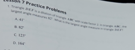 essón 7 Practice Problems
1. Triangle DEF is a dilation of triangle ABC with scale factor 2. In triangle ABC. 
A. 41°
largest angle measures 82° What is the largest angle measure in triangle DEF
B. 82°
C. 123°
D. 164°