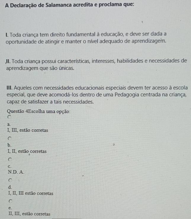 A Declaração de Salamanca acredita e proclama que:
I. Toda criança tem direito fundamental à educação, e deve ser dada a
oportunidade de atingir e manter o nível adequado de aprendizagem.
II. Toda criança possui características, interesses, habilidades e necessidades de
aprendizagem que são únicas.
III. Aqueles com necessidades educacionais especiais devem ter acesso à escola
especial, que deve acomodá-los dentro de uma Pedagogia centrada na criança,
capaz de satisfazer a tais necessidades.
Questão 4Escolha uma opção:
C
a.
I, III, estão corretas
C
b.
I, II, estão corretas
C
C.
N.D. A.
C
d.
I, II, III estão corretas
C
e.
II, III, estão corretas