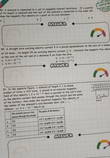 ERapteR TW
49. A solemoid is commected to a cell of negligible internal resistance . If a quarter
of its length is removed and the rest of the solenoid is connected to the same cell,
then the magmetic flux density at a point on its axis becomes .
a .  1/4 
b.  3/4  C.  4/3  d. 4
ANSWER
50. A straight wire carrying electric current 5 A is ploced perpendicular on the axis of a soleno
of 10 turns , its length 15 cm carrying electric current  7/22 A. Calculate the mognetic flux densi
at the axis of the coil and at a distance 5 cm from the wire.
b . 2.34* 10^(-5)T
a . 3.34* 10^(-5)T d . 9.34* 10^(-2)T
C. 4.34* 10^(-5)T ANSWER
51. In the opposite figure, a solenoid of length 1.1 m whose
number of turns is 210 turns, is placed in an external magnetic
field of flux density 1.2* 10^(-3) T that is parallel to the coil's axis,
so the electric current that passes through the circuit and the poles B.
of the battery, that make the resultant magnetic flux density at
Battor
the center of the solenoid's axis becomes zero, are
Wb/A.m)