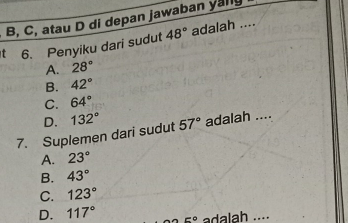 B, C, atau D di depan jawaban yanly
t 6. Penyiku dari sudut 48° adalah ....
A. 28°
B. 42°
C. 64°
D. 132°
7. Suplemen dari sudut 57° adalah ....
A. 23°
B. 43°
C. 123°
D. 117°
5° adalah ....