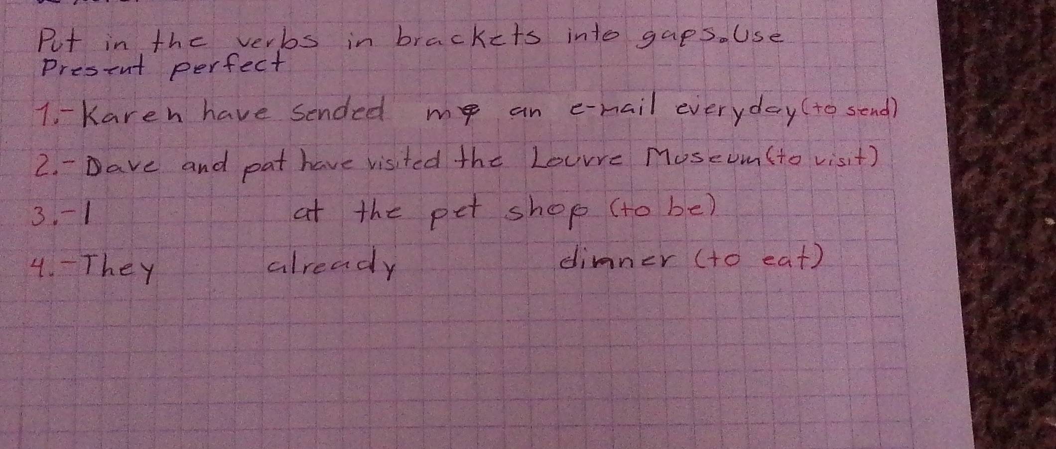 Put in the verbs in brackets into gaps. Use 
Present perfect 
1. - Kareh have sended me an e-mail everyday(to send) 
2. - ave and pat have visited the Lourre MoseUm(to visit) 
3. -1 at the pet shop (to be) 
4. - They already 
dimner (to eat)