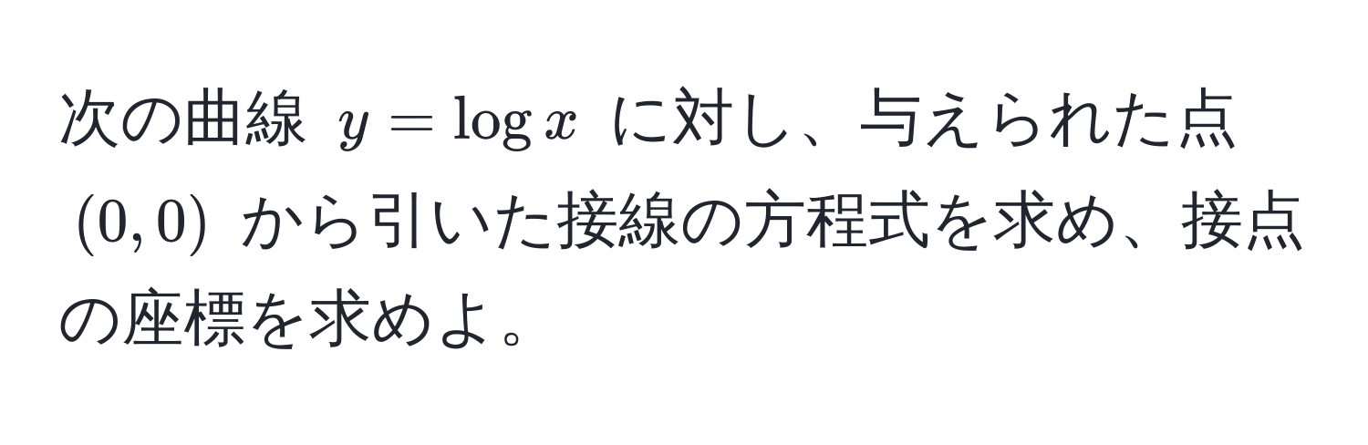 次の曲線 $y = log x$ に対し、与えられた点 $(0, 0)$ から引いた接線の方程式を求め、接点の座標を求めよ。