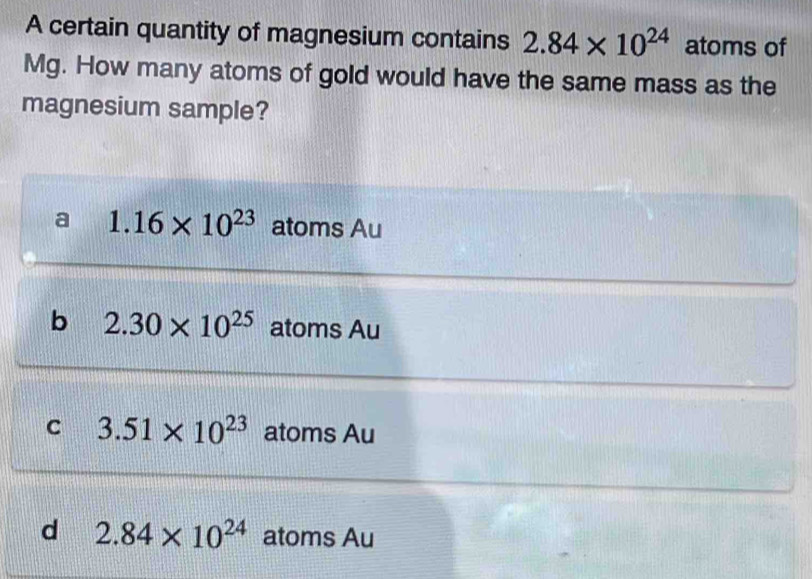 A certain quantity of magnesium contains 2.84* 10^(24) atoms of
Mg. How many atoms of gold would have the same mass as the
magnesium sample?
a 1.16* 10^(23) atoms Au
b 2.30* 10^(25) atoms Au
C 3.51* 10^(23) atoms Au
d 2.84* 10^(24) atoms Au