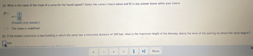 What is the value of the slope of a ramp for the handicapped? Select the correct choice below and fill in any answer boxes within your choice
m= 1/12 
(Simplily your answer )
B. The slope is undefined.
(b) If the builder constructs a new building in which the ramp has a horizontal distance of 108 feet, what is the maximum height of the doorway above the level of the parking lot where the ramp begins?
foet 8 8/8 
+ - . +  8/8  More