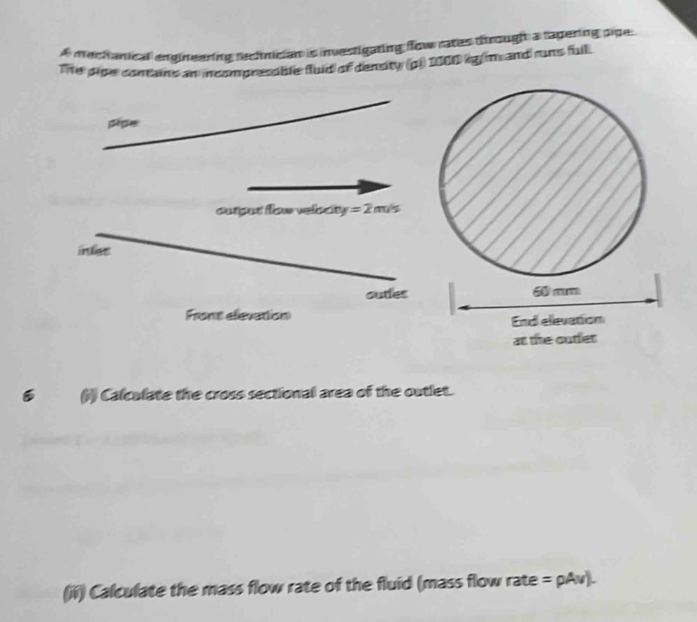 A mechanical engineering rechnician is investigating flow rates through a tapering pipe 
The pipe contains an incompressible fluid of density (p)) 1000 kg m and runs full. 
pipe 
cotgud flow velocity =2m/s
infet 
auter 
Front elevation 
6 (i) Calculate the cross sectional area of the outlet. 
(ii) Calculate the mass flow rate of the fluid (mass flow rate =rho Av).