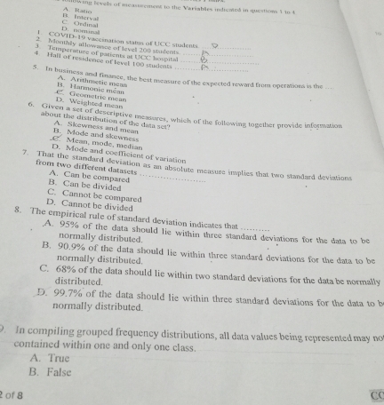 wing levels of measurement to the Variables indiented in questions 1 to 4
B. Intervall A. Ratio
D. nominall C. Ondinal
T. COVID-19 vaccination status of UCC stadents
2. Monthly allowance of leve 200 students
3 Temperature of patients at t 4x hospital_
4. Hall of residence of level 100 student__
5. In business and finance, the best neasure of the expected reward from operations is the
B. Harnonic méas A. Arithmetic meas
D. Weighted mean E. Geometrie mean
6. Given a set of descriptive measures, which of the foltowing together provide information
about the distribution of the data yet?
B. Mode and skewness A. Skewness and mean
C. Mean, mode, median D. Mode and coefficient of variation
7. That the standard deviation as an absolute measure implies that two standard deviations
from two different datasets A. Can be compared
B. Can be divided
C. Cannot be compared
D. Cannot be divided
8. The empirical rule of standard deviation indicates that
A. 95% of the data should lie within three standard deviations for the data to be
normally distributed.
B. 90.9% of the data should lie within three standard deviations for the data to be
normally distributed.
C. 68% of the data should lie within two standard deviations for the data be normally
distributed.
D. 99.7% of the data should lie within three standard deviations for the data to b
normally distributed.
9. In compiling grouped frequency distributions, all data values being represented may no
contained within one and only one class.
A. True
B. False
2of 8 CC