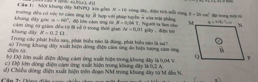 [moi cau 4 lệnh: a),b),c), d)] a), ʊ), c), đ) ở môi
Câu 1: Một khung dây MNPQ kín gồm N=10 vòng dây, diện tích mỗi vòng S=20cm^2
trường đều có véc tơ cảm ứng từ vector B hợp với pháp tuyến # của mặt phẳngđặt trong một từ
khung dây góc alpha =60° , độ lớn cảm ứng từ B=0,04T , Người ta làm cho 
cảm ứng từ giảm đều từ B về 0 trong thời gian △ t=0,01 giây, điện trở
khung dây R=0,2Omega .
Trong các phát biểu sau, phát biểu nào là đúng, phát biểu nào là sai?
a) Trong khung dây xuất hiện dòng điện cảm ứng do hiện tượng cảm ứng
điện từ.
b) Độ lớn suất điện động cảm ứng xuất hiện trong khung dây là 0,04 V.
c) Độ lớn dòng điện cảm ứng xuất hiện trong khung dây là 0,2 A.
d) Chiều dòng điện xuất hiện trên đoạn NM trong khung dây từ M đến N.
Câu 2: Dòng diện