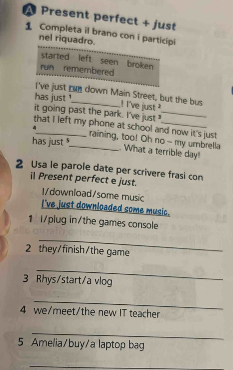 A Present perfect + just 
1 Completa il brano con i participi 
nel riquadro. 
started left seen broken 
run remembered 
I've just run down Main Street, but the bus 
has just ¹ 
! l've just ? 
it going past the park. I've just_ 
that I left my phone at school and now it's just 
4_ _raining, too! Oh no - my umbrella 
has just $ 
. What a terrible day! 
2 Usa le parole date per scrivere frasi con 
il Present perfect e just. 
I/download/some music 
I've just downloaded some music. 
1 I/plug in/the games console 
_ 
2 they/finish/the game 
_ 
3 Rhys/start/a vlog 
_ 
4 we/meet/the new IT teacher 
_ 
5 Amelia/buy/a laptop bag 
_