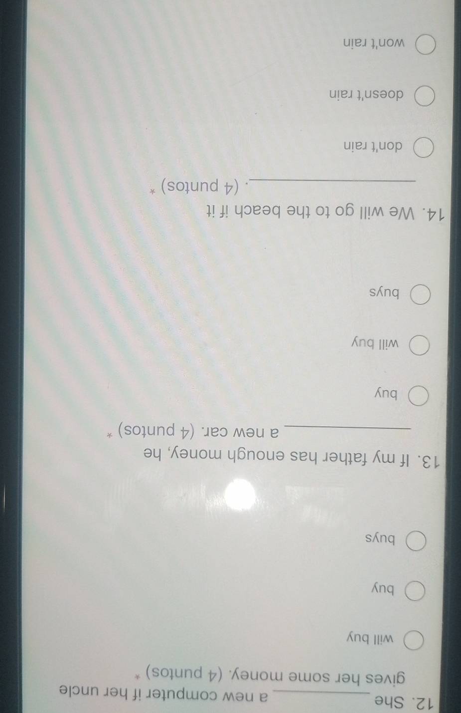 She _a new computer if her uncle
gives her some money. (4 puntos) *
will buy
buy
buys
13. If my father has enough money, he
_a new car. (4 puntos) *
buy
will buy
buys
14. We will go to the beach if it
_. (4 puntos) *
don't rain
doesn't rain
won't rain