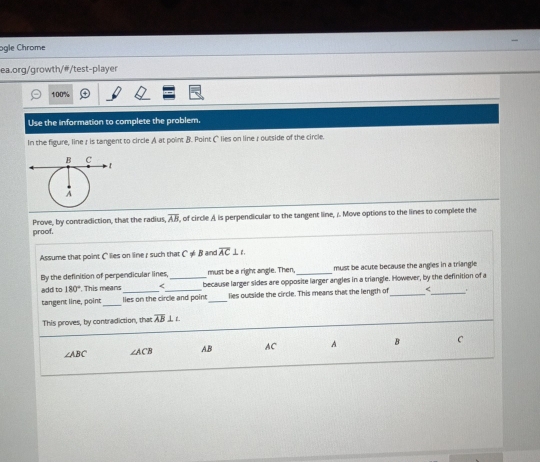 ogle Chrome
ea.org/growth/#/test-player
100%
Use the information to complete the problem.
In the figure, line r is tangent to circle A at point B. Point C lies on line r outside of the circle.
Prove, by contradiction, that the radius, overline AB , of circle A is perpendicular to the tangent line, /. Move options to the lines to complete the
proof.
Assume that point C lies on line r such that C!= B and overline AC⊥ L
By the definition of perpendicular lines must be a right angle. Then, _must be acute because the angles in a triangle
add to 180° This means_ overline AB⊥ L
∠ ABC ∠ ACB AB AC A B C