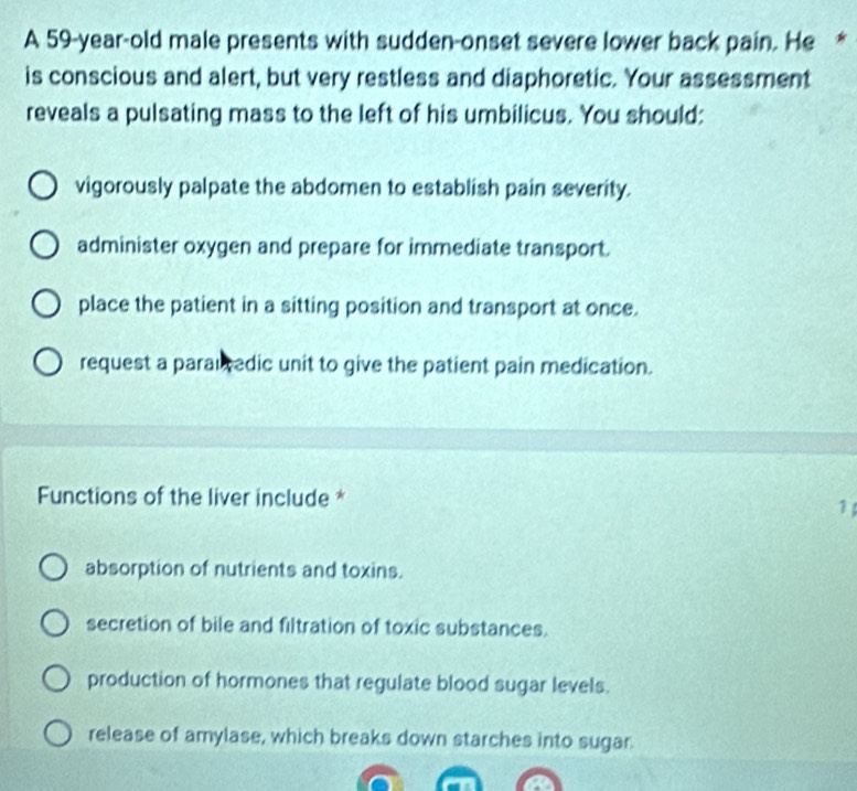 A 59-year-old male presents with sudden-onset severe lower back pain. He *
is conscious and alert, but very restless and diaphoretic. Your assessment
reveals a pulsating mass to the left of his umbilicus. You should:
vigorously palpate the abdomen to establish pain severity.
administer oxygen and prepare for immediate transport.
place the patient in a sitting position and transport at once.
request a parautedic unit to give the patient pain medication.
Functions of the liver include *
1
absorption of nutrients and toxins.
secretion of bile and filtration of toxic substances.
production of hormones that regulate blood sugar levels.
release of amylase, which breaks down starches into sugar.