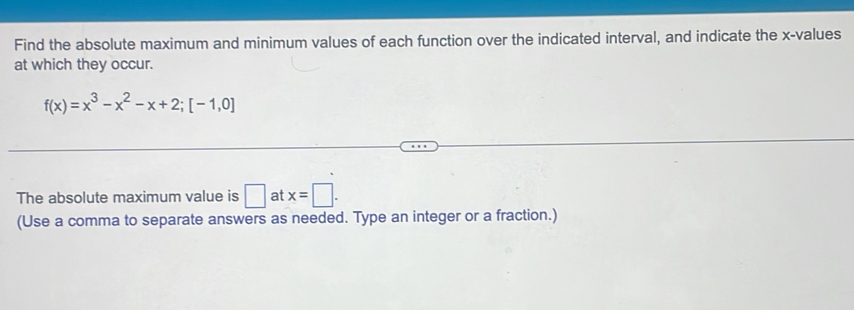 Find the absolute maximum and minimum values of each function over the indicated interval, and indicate the x -values 
at which they occur.
f(x)=x^3-x^2-x+2; [-1,0]
The absolute maximum value is □ at x=□. 
(Use a comma to separate answers as needed. Type an integer or a fraction.)