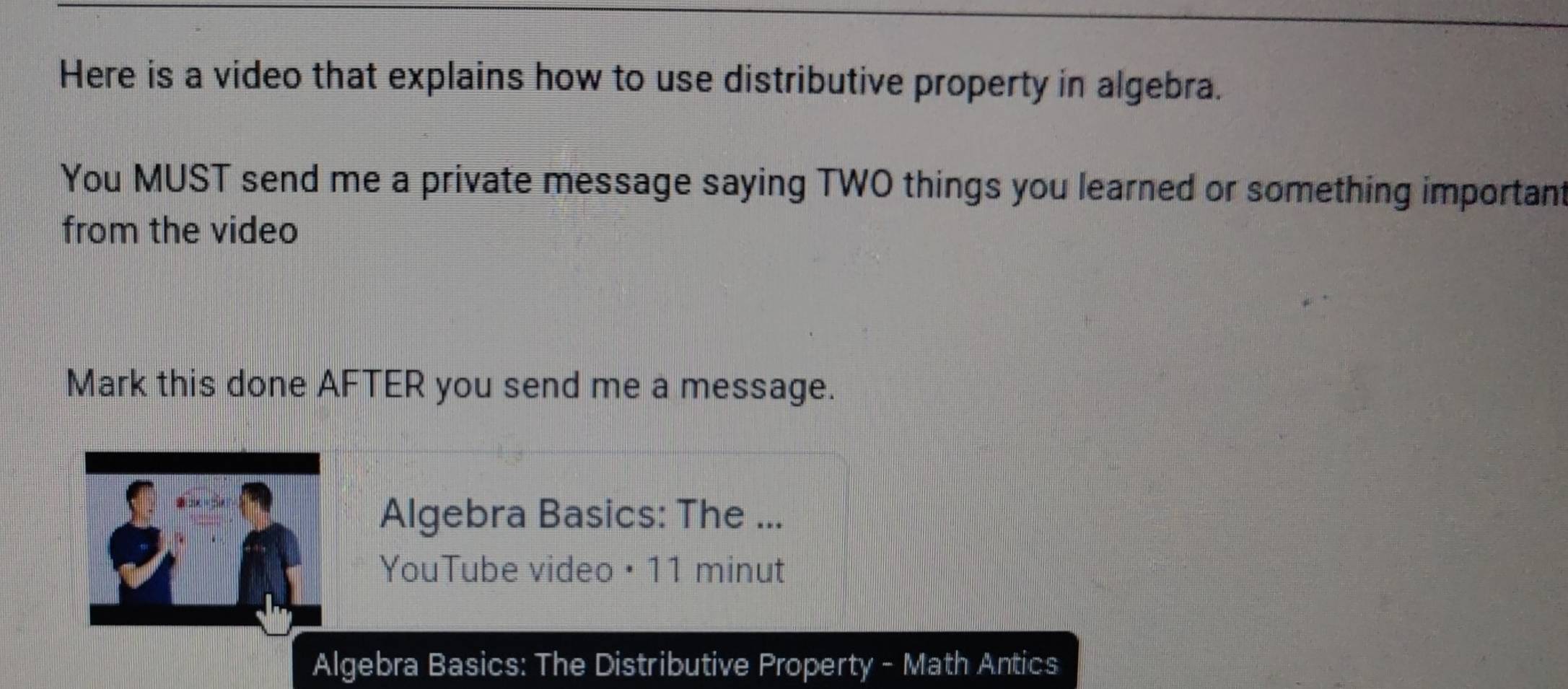 Here is a video that explains how to use distributive property in algebra. 
You MUST send me a private message saying TWO things you learned or something important 
from the video 
Mark this done AFTER you send me a message. 
Algebra Basics: The ... 
YouTube video · 11 minut 
Algebra Basics: The Distributive Property - Math Antics