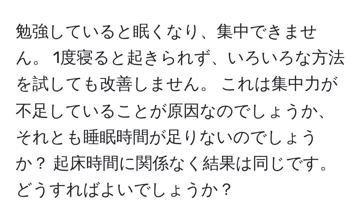 勉強していると眠くなり、集中できません。 1度寝ると起きられず、いろいろな方法を試しても改善しません。 これは集中力が不足していることが原因なのでしょうか、それとも睡眠時間が足りないのでしょうか？ 起床時間に関係なく結果は同じです。 どうすればよいでしょうか？