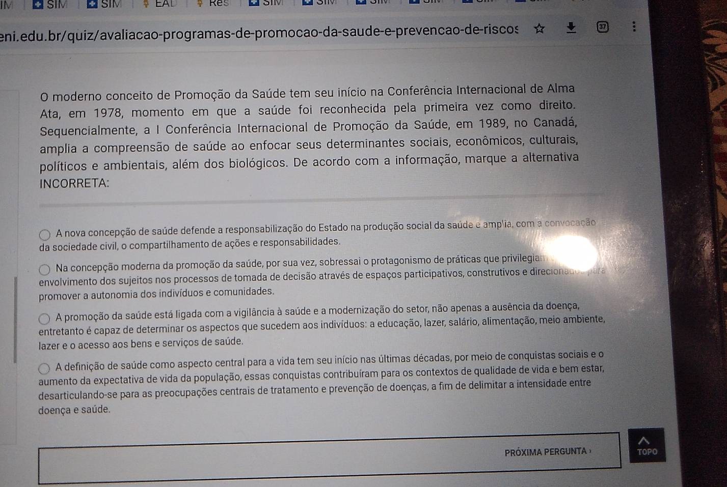 IM SIM SIM ♀ EAD Res
eni.edu.br/quiz/avaliação-programas-de-promocão-da-saude-e-prevenção-de-riscos
O moderno conceito de Promoção da Saúde tem seu início na Conferência Internacional de Alma
Ata, em 1978, momento em que a saúde foi reconhecida pela primeira vez como direito.
Sequencialmente, a I Conferência Internacional de Promoção da Saúde, em 1989, no Canadá,
amplia a compreensão de saúde ao enfocar seus determinantes sociais, econômicos, culturais,
políticos e ambientais, além dos biológicos. De acordo com a informação, marque a alternativa
INCORRETA:
A nova concepção de saúde defende a responsabilização do Estado na produção social da saúde e amplia, com a convocação
da sociedade civil, o compartilhamento de ações e responsabilidades.
Na concepção moderna da promoção da saúde, por sua vez, sobressai o protagonismo de práticas que privilegia
envolvimento dos sujeitos nos processos de tomada de decisão através de espaços participativos, construtivos e direcionado s para
promover a autonomia dos indivíduos e comunidades.
A promoção da saúde está ligada com a vigilância à saúde e a modernização do setor, não apenas a ausência da doença,
entretanto é capaz de determinar os aspectos que sucedem aos indivíduos: a educação, lazer, salário, alimentação, meio ambiente,
lazer e o acesso aos bens e serviços de saúde.
A definição de saúde como aspecto central para a vida tem seu início nas últimas décadas, por meio de conquistas sociais e o
aumento da expectativa de vida da população, essas conquistas contribuíram para os contextos de qualidade de vida e bem estar,
desarticulando-se para as preocupações centrais de tratamento e prevenção de doenças, a fim de delimitar a intensidade entre
doença e saúde.
PRÓXIMA PERGUNTA TOPO