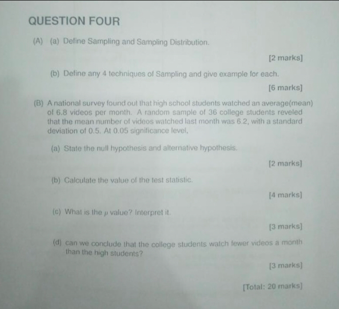 QUESTION FOUR 
(A) (a) Define Sampling and Sampling Distribution. 
[2 marks] 
(b) Define any 4 techniques of Sampling and give example for each. 
[6 marks] 
(B) A national survey found out that high school students watched an average(mean) 
of 6.8 videos per month. A random sample of 36 college students reveled 
that the mean number of videos watched last month was 6.2, with a standard 
deviation of 0.5. At 0.05 significance level, 
(a) State the null hypothesis and alternative hypothesis. 
[2 marks] 
(b) Calculate the value of the test statistic. 
[4 marks] 
(c) What is the ρ value? Interpret it. 
[3 marks] 
(d) can we conclude that the college students watch fewer videos a month 
than the high students? 
[3 marks] 
[Total: 20 marks]