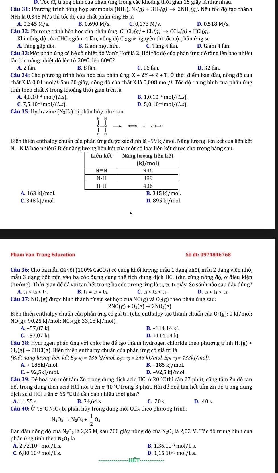 D. Tốc độ trung bình của phán ứng trong các khoáng thời gian 15 giây là như nhau.
*  Câu 31: Phương trình tổng hợp ammonia (NH_3),N_2(g)+3H_2(g)to 2NH_3(g) 0. Nếu tốc độ tạo thành
NH₃ là 0,345 M/s thì tốc độ của chất phản ứng H_2la
A. 0,345 M/s. B. 0,690 M/s. C. 0,173 M/s. D. 0,518 M/s.
Câu 32: Phương trình hóa học của phản ứng: CHCl_3(g)+Cl_2(g)to CCl_4(g)+HCl(g).
Khi nồng độ của CHCl₃ giảm 4 lần, nồng độ Cl₂ giữ nguyên thì tốc độ phản ứng sẽ
A. Tăng gấp đôi. B. Giảm một nửa. C. Tăng 4 lần. D. Giảm 4 lần.
Câu 33:Một phản ứng có hệ số nhiệt độ Van't Hoff là 2. Hỏi tốc độ của phản ứng đó tăng lên bao nhiêu
lần khi nâng nhiệt độ lên từ 20°C đến 60°C?
A. 2 lần. B. 8 lần. C. 16 lần. D. 32 lần.
Câu 34: Cho phương trình hóa học của phản ứng: X+2Yto Z+T. Ở thời điểm ban đầu, nồng độ của
chất X là 0,01 mol/l. Sau 20 giây, nồng độ của chất X là 0,008 mol/l. Tốc độ trung bình của phản ứng
tính theo chất X trong khoảng thời gian trên là
A. 4,0.10^(-4) mol /(L.s). B. 1,0.10^(-4)mol/(L.s).
C. 7,5.10^(-4) mol /(L.S). D. 5,0.10^(-4)mol/(L.s).
*  Câu 35: Hydrazine (N_2H_4) bị phân hủy như sau:
Biến thiên enthalpy chuẩn của phản ứng được xác định là −99 kJ/mol. Năng lượng liên kết của liên kết
N - N là bao nhiêu? Biết năng lượng liên kết của một số loại liên kết được cho trong bảng sau.
A. 163 kJ/mol. B. 315 kJ/mol.
C. 348 kJ/mol. D. 895 kJ/mol.
5
Pham Van Trong Education Số đt: 0974846768
Câu 36: Cho ba mẫu đá vôi (100% CaCO₃) có cùng khối lượng: mẫu 1 dạng khối, mẫu 2 dạng viên nhỏ,
mẫu 3 dạng bột mịn vào ba cốc đựng cùng thể tích dung dịch HCl (dư, cùng nồng độ, ở điều kiện
thường). Thời gian để đá vôi tan hết trong ba cốc tương ứng là t_1,t 2, t3 giây. So sánh nào sau đây đúng?
A. t_1 B. t_1=t_2=t_3. C. t_3 D. t_2
Câu 37:NO_2(g) được hình thành từ sự kết hợp của NO(g) và O_2(g) theo phản ứng sau:
2NO(g)+O_2(g)to 2NO_2(g)
Biến thiên enthalpy chuẩn của phản ứng có giá trị (cho enthalpy tạo thành chuẩn của O_2(g):0kJ/ mol;
NO(g):90,25 kJ/mol; NO_2(g):33,18k :J/mol).
A. −57,07 kJ. B. −114,14 kJ.
C. +57,07 kJ. D. +114,14 kJ.
Câu 38: Hydrogen phản ứng với chlorine để tạo thành hydrogen chloride theo phương trình H_2(g)+
Cl_2(g)to 2HCl(g) ). Biến thiên enthalpy chuẩn của phản ứng có giá trị là
(Biết năng lượng liên kết E_(H-H)=436kJ/ /mol. E_(Cl-Cl)=243 kJ/m ol,E_(H-Cl)=432kJ/mol).
A.+185kJ/r nol. B. −185 kJ/mol..+92,5kJ/ mol. D. −92,5 kJ/mol.
Câu 39: Để hoà tan một tấm Zn trong dung dịch acid HCl ở 20°C thì cần 27 phút, cũng tấm Zn đó tan
hết trong dung dịch acid HCl nói trên ở 40°C Ctrong 3 phút. Hỏi để hoà tan hết tấm Zn đó trong dung
dịch acid HCl trên ở 65°C :thì cần bao nhiêu thời gian?
A. 11,55 s. B. 34,64 s. C. 20 s. D. 40 s.
Câu 40:0'4545°CN_2O_5 bị phân hủy trong dung môi CCl4 theo phương trình.
N_2O_5to N_2O_4+ 1/2 O_2
Ban đầu nồng độ của N_2O_5 là 2,25 M, sau 200 giây nồng độ của N_2O_5 5 là 2,02 M. Tốc độ trung bình của
phản ứng tính theo N_2O_5la
A. 2,72.10^(-3) m( l/L.s. B. 1,36.10^(-3) mo 1/L.s.
C. 6,80.10^(-3) m( I/L.s. D. 1,15.10^(-3) mol ∠ L.S.