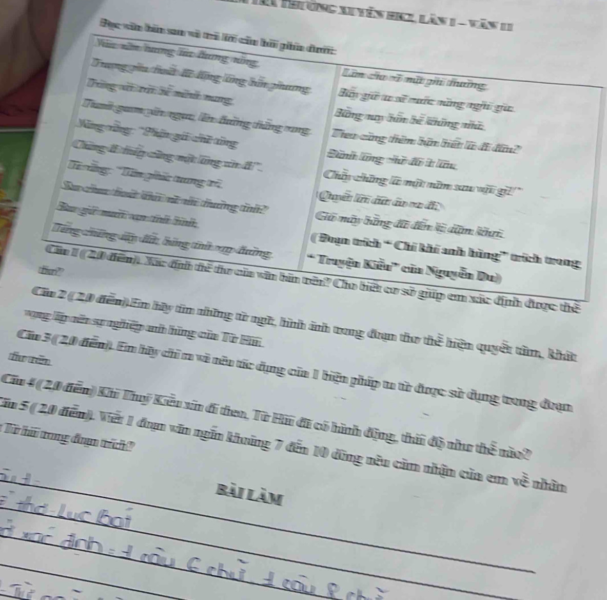 Thường xuyên HNgi Lăn 1 - Văn 11
Đục văn bản san và tri lới cău hải phín đướ
Vă xăn hang ta hưng năng Lâm cha cố mút ghi thường
Trơng gia huấ đữ động lổng bấn ghương Bân giữ t sĩ cuớc săng nghi giữ
Tông vớ trấi hể ninh nang Bững nuy hân hế khững nhà
Tuh gam gin ngựa, lên đờng thắng vng VTieo cũng thêm hận hiết là đi đân?
Văng cng: 'Phần gái chữ tăng Dành lãng chữ đổ t lữu
Chứng B tếp công nột lăng văn if Chân chững là một năm sau vật gi!''
Từ ững: ''Tăn ghức tuang trê Quyền ớn dữn âo vn đ
Sự cu tát kứ nữ nh thờng th? Gó máy bững đã đến kỹ dệm khai
Ba giữ muối vạn tính hình
( Đoạn trích '' Chí khi anh hùng'' trích trong
Tổng chếng lây đt bứng tnhap đưng ' Truyện Kiễn' của Nguyễn Du)
the??
Cău 1 (20 điễn). Xã: địh thể thơ của văn bản rên? Cho biết cơ sở giúp em xác định được thể
Cáa 2 ( 20 đễn).Em hy tim những từ ngữ, hìh ảnh rong đạn thơ thể hiện quyết tân, khát
vng lập cến sự nghiệp ah hững của Tờ Hn
f rêm
Căm 3 (20 đễm). Em hy chỉ m và nên tác dụng của 1 biện phíp tu từ được sử dụng trong đoạn
Cău 4 (20 đễn) Kh Tuý Kiều sin đi tien, Từ Hi đi có hình động, thời độ như thể nào?
Từ hả trong đaạ trích
_
Tm 5 ( 20 điễn). Viết 1 đan văn ngắn khoáng 7 đến 10 đũng nêu căm nhận của em về nhân
_
bài Làm
_
_
_