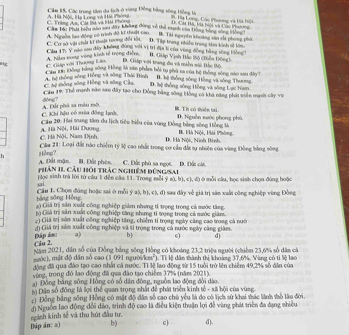 Các trung tâm du lịch ở vùng Đồng bằng sông Hồng là
A. Hà Nội, Hạ Long và Hải Phòng.
B. Hạ Long, Cúc Phương và Hà Nội.
C. Tràng An, Cát Bà và Hải Phòng
D. Cát Bà, Hà Nội và Cúc Phương.
Câu 16: Phát biểu nào sau đây không đúng về thể mạnh của Đồng bằng sông Hồng?
A. Nguồn lao động có trình độ kĩ thuật cao, B. Tài nguyên khoáng sản rất phong phú.
C. Cơ sở vật chất kĩ thuật tương đối tốt. D. Tập trung nhiều trung tâm kinh tế lớn.
Câu 17: Ý nào sau đây không đúng với vị trí địa lí của vùng đồng bằng sông Hồng?
A. Nằm trong vùng kinh tế trọng điểm. B. Giáp Vịnh Bắc Bộ (Biển Đông).
ng C. Giáp với Thượng Lào, D. Giáp với trung du và miền núi Bắc Bộ.
Cầu 18: Đồng bằng sông Hồng là sản phẩm bồi tụ phù sa của hệ thống sông nào sau đây?
A. hệ thống sông Hồng và sông Thái Bình B. hệ thống sông Hồng và sông Thương.
C. hệ thống sông Hồng và sông Cầu. D. hệ thống sông Hồng và sông Lục Nam.
Cầu 19: Thể mạnh nào sau đây tạo cho Đồng bằng sông Hồng có khả năng phát triển mạnh cây vụ
dông?
A. Đất phù sa màu mỡ.
B. Tít có thiên tai.
C. Khí hậu có mùa đông lạnh. D. Nguồn nước phong phú.
Câu 20: Hai trung tâm du lịch tiêu biểu của vùng Đồng bằng sông Hồng là
A. Hà Nội, Hải Dương. B. Hà Nội, Hải Phòng.
C. Hà Nội, Nam Định. D. Hà Nội, Ninh Bình.
Cầu 21: Loại đất nào chiếm tỷ lệ cao nhất trong cơ cấu đất tự nhiên của vùng Đồng bằng sông
h
Hồng?
A. Đất mặn. B. Đất phèn. C. Đất phù sa ngọt. D. Đất cát.
phÂN II. CÂU HỏI TRÁC NGHIÊM ĐÚNG/SAI
Học sinh trả lời từ câu 1 đến câu 11. Trong mỗi ý a), b), c), d) ở mỗi câu, học sinh chọn đúng hoặc
sai.
Câu 1. Chọn đúng hoặc sai ở mỗi ý a), b), c), d) sau dây về giá trị sản xuất công nghiệp vùng Đồng
bằng sông Hồng.
a) Giá trị sản xuất công nghiệp giảm nhưng tỉ trọng trong cả nước tăng.
b) Giá trị sản xuật công nghiệp tăng nhưng tỉ trọng trong cả nước giảm.
c) Giá trị sản xuất công nghiệp tăng, chiếm tỉ trọng ngày càng cao trong cả nướ
d) Giá trị sản xuất công nghiệp và tỉ trọng trong cả nước ngày càng giảm.
Đáp án: a) b) c) d)
Câu 2.
Năm 2021, dân số của Đồng bằng sông Hồng có khoảng 23,2 triệu người (chiếm 23,6% số dân cả
mước), mật độ dân số cao (1 091 người/km²). Tỉ lệ dân thành thị khoảng 37,6%. Vùng có tỉ lệ lao
động đã qua đào tạo cao nhất cả nước. Ti lệ lao động từ 15 tuổi trở lên chiếm 49,2% số dân của
vùng, trong đó lao động đã qua đào tạo chiếm 37% (năm 2021).
a) Đồng bằng sông Hồng có số dân đông, nguồn lao động dồi dào.
b) Dân số đông là lợi thế quan trọng nhất để phát triển kinh tế - xã hội của vùng.
c) Đồng bằng sông Hồng có mật độ dân số cao chủ yếu là do có lịch sử khai thác lãnh thổ lâu đời.
d) Nguồn lao động dồi dảo, trình độ cao là điều kiện thuận lợi đề vùng phát triển đa dạng nhiều
ngành kinh tế và thu hút đầu tư.
Đáp án: a)
c)
b) d).